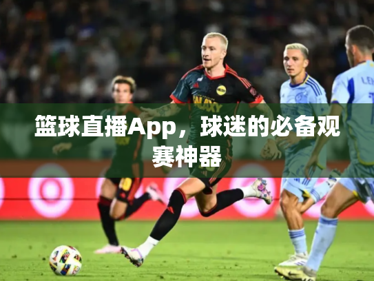篮球直播App，球迷的必备观赛神器