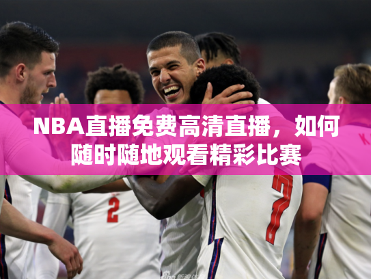 NBA直播免费高清直播，如何随时随地观看精彩比赛