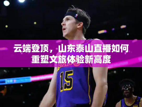 云端登顶，山东泰山直播如何重塑文旅体验新高度