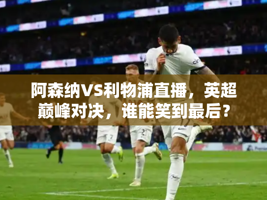 阿森纳VS利物浦直播，英超巅峰对决，谁能笑到最后？
