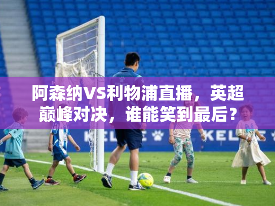 阿森纳VS利物浦直播，英超巅峰对决，谁能笑到最后？