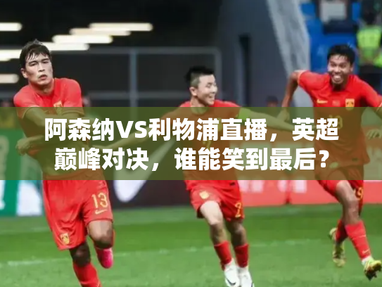 阿森纳VS利物浦直播，英超巅峰对决，谁能笑到最后？
