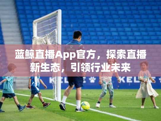 蓝鲸直播App官方，探索直播新生态，引领行业未来