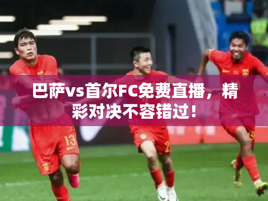 巴萨vs首尔FC免费直播，精彩对决不容错过！