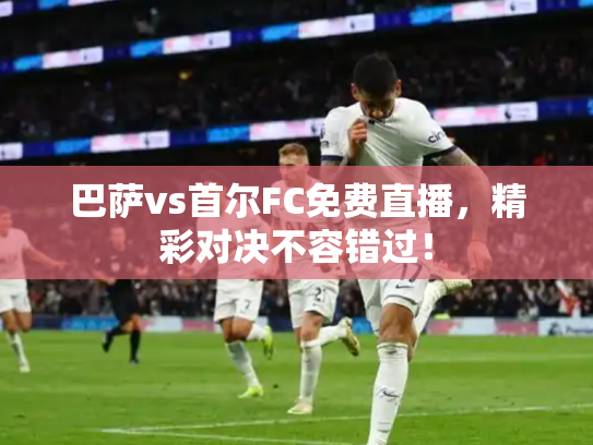 巴萨vs首尔FC免费直播，精彩对决不容错过！