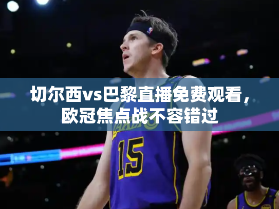 切尔西vs巴黎直播免费观看，欧冠焦点战不容错过