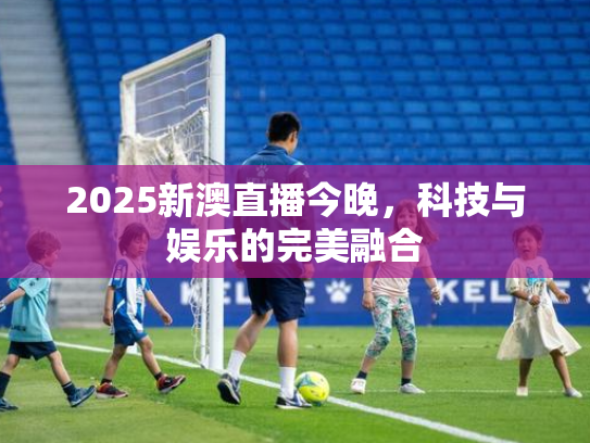 2025新澳直播今晚，科技与娱乐的完美融合