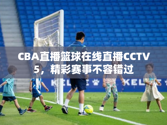 CBA直播篮球在线直播CCTV5，精彩赛事不容错过