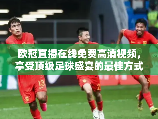 欧冠直播在线免费高清视频，享受顶级足球盛宴的最佳方式