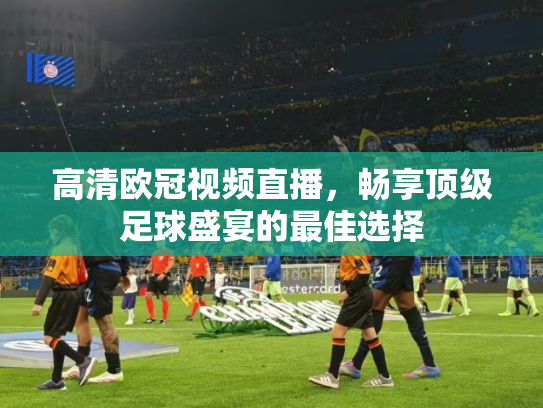 高清欧冠视频直播，畅享顶级足球盛宴的最佳选择