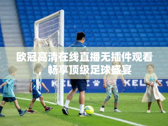 欧冠高清在线直播无插件观看，畅享顶级足球盛宴
