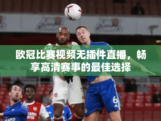 欧冠比赛视频无插件直播，畅享高清赛事的最佳选择