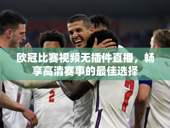欧冠比赛视频无插件直播，畅享高清赛事的最佳选择