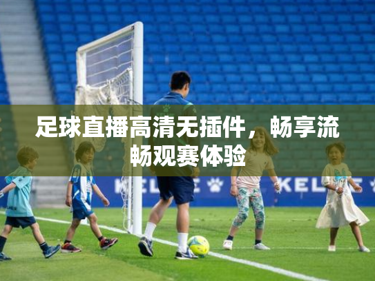 足球直播高清无插件，畅享流畅观赛体验