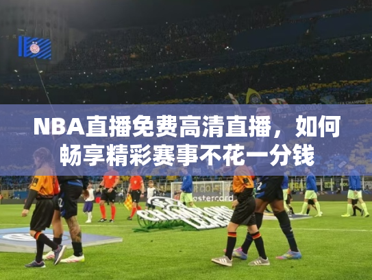 NBA直播免费高清直播，如何畅享精彩赛事不花一分钱