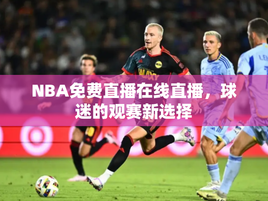 NBA免费直播在线直播，球迷的观赛新选择