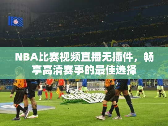 NBA比赛视频直播无插件，畅享高清赛事的最佳选择
