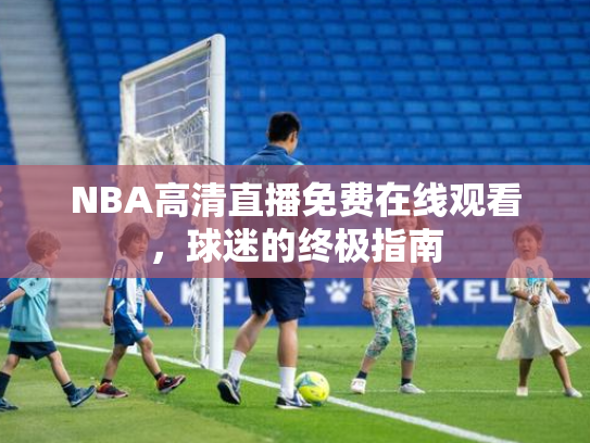 NBA高清直播免费在线观看，球迷的终极指南