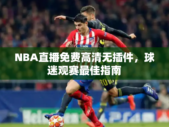NBA直播免费高清无插件，球迷观赛最佳指南