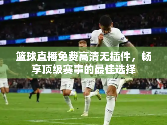 篮球直播免费高清无插件，畅享顶级赛事的最佳选择