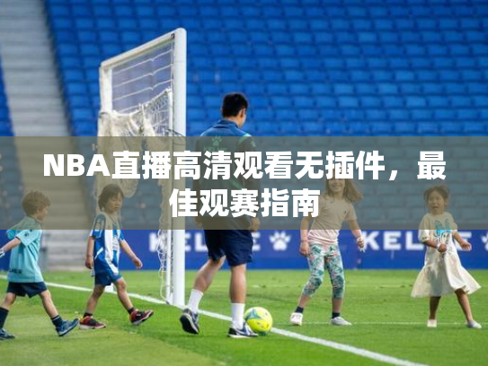 NBA直播高清观看无插件，最佳观赛指南