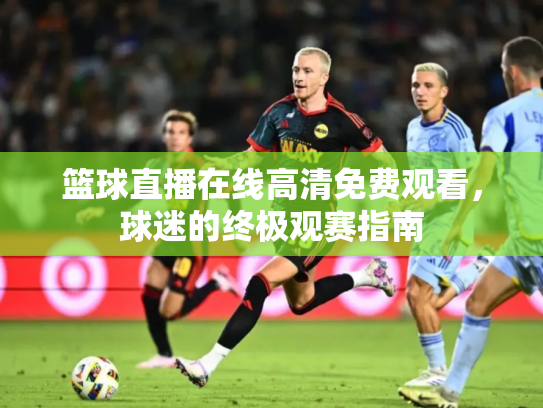 篮球直播在线高清免费观看，球迷的终极观赛指南