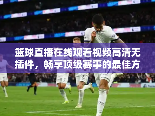篮球直播在线观看视频高清无插件，畅享顶级赛事的最佳方式