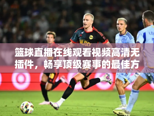 篮球直播在线观看视频高清无插件，畅享顶级赛事的最佳方式
