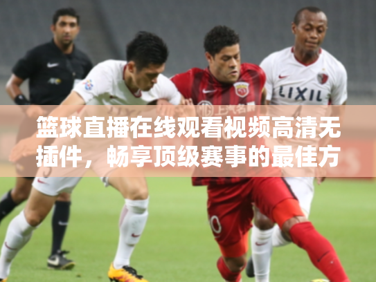 篮球直播在线观看视频高清无插件，畅享顶级赛事的最佳方式