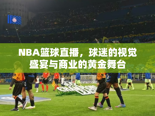 NBA篮球直播，球迷的视觉盛宴与商业的黄金舞台