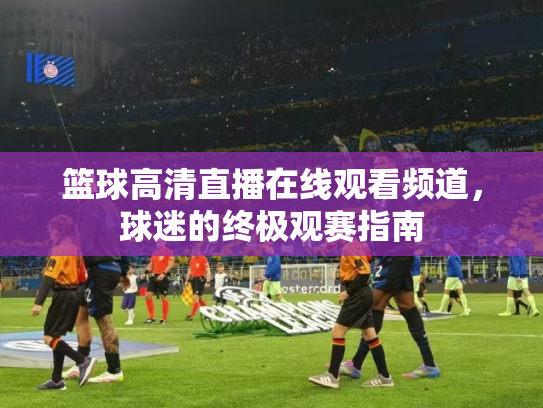 篮球高清直播在线观看频道，球迷的终极观赛指南