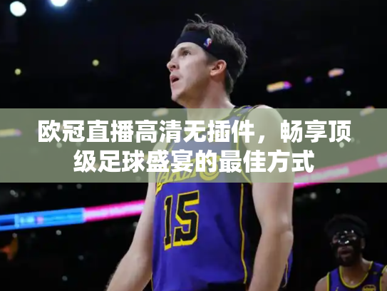 欧冠直播高清无插件，畅享顶级足球盛宴的最佳方式