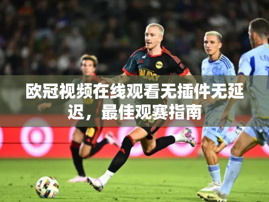 欧冠视频在线观看无插件无延迟，最佳观赛指南