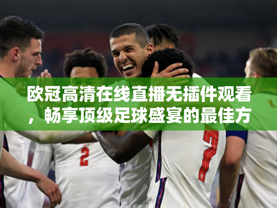 欧冠高清在线直播无插件观看，畅享顶级足球盛宴的最佳方式