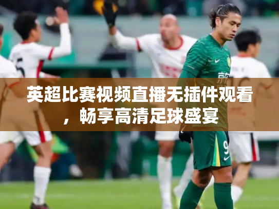 英超比赛视频直播无插件观看，畅享高清足球盛宴