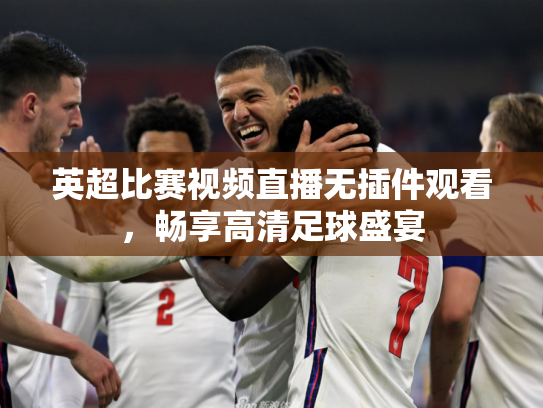 英超比赛视频直播无插件观看，畅享高清足球盛宴