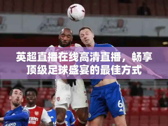 英超直播在线高清直播，畅享顶级足球盛宴的最佳方式