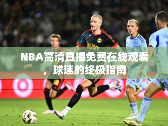 NBA高清直播免费在线观看，球迷的终极指南