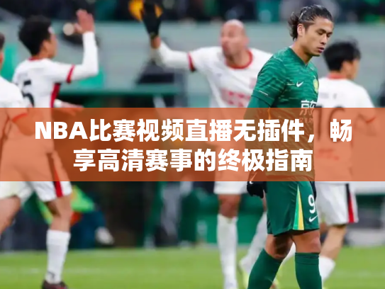 NBA比赛视频直播无插件，畅享高清赛事的终极指南