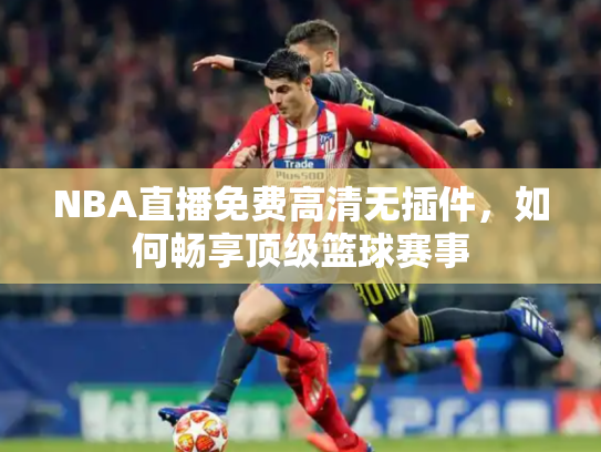 NBA直播免费高清无插件，如何畅享顶级篮球赛事
