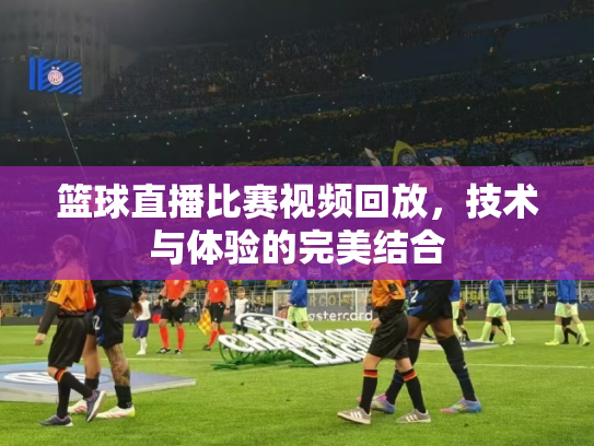 篮球直播比赛视频回放，技术与体验的完美结合