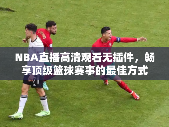 NBA直播高清观看无插件，畅享顶级篮球赛事的最佳方式
