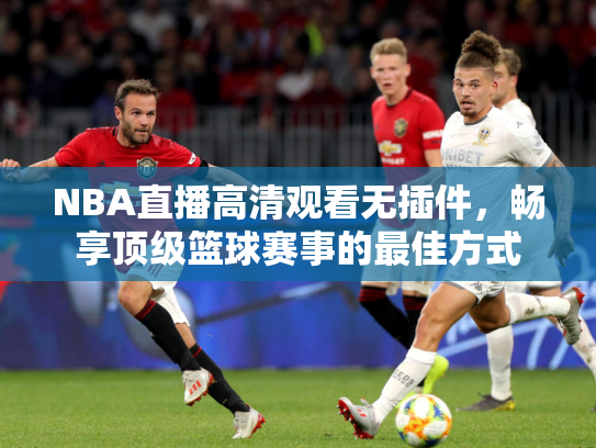 NBA直播高清观看无插件，畅享顶级篮球赛事的最佳方式