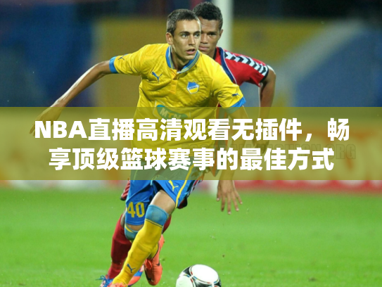 NBA直播高清观看无插件，畅享顶级篮球赛事的最佳方式