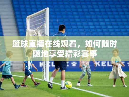 篮球直播在线观看，如何随时随地享受精彩赛事