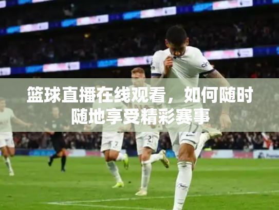 篮球直播在线观看，如何随时随地享受精彩赛事