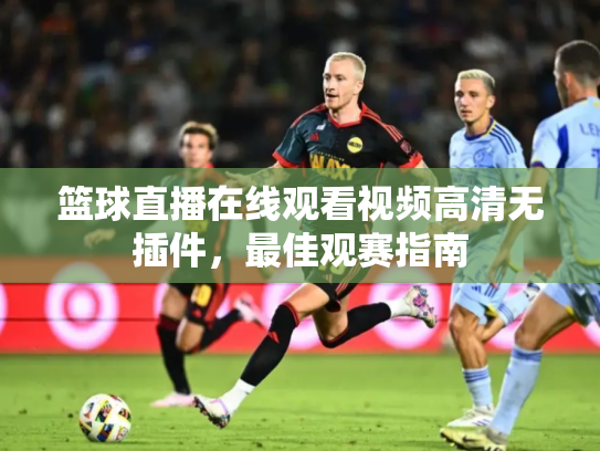 篮球直播在线观看视频高清无插件，最佳观赛指南