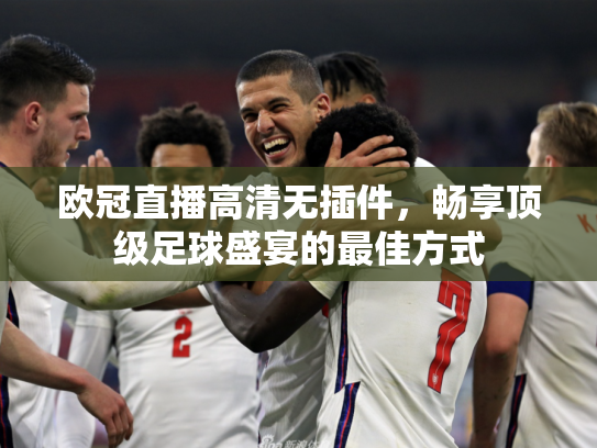 欧冠直播高清无插件，畅享顶级足球盛宴的最佳方式
