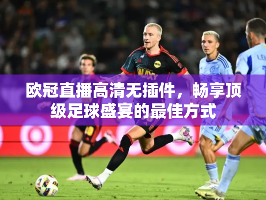 欧冠直播高清无插件，畅享顶级足球盛宴的最佳方式