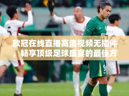 欧冠在线直播高清视频无插件，畅享顶级足球盛宴的最佳方式